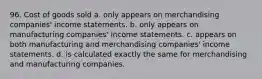 96. Cost of goods sold a. only appears on merchandising companies' income statements. b. only appears on manufacturing companies' income statements. c. appears on both manufacturing and merchandising companies' income statements. d. is calculated exactly the same for merchandising and manufacturing companies.