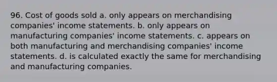 96. Cost of goods sold a. only appears on merchandising companies' income statements. b. only appears on manufacturing companies' income statements. c. appears on both manufacturing and merchandising companies' income statements. d. is calculated exactly the same for merchandising and manufacturing companies.