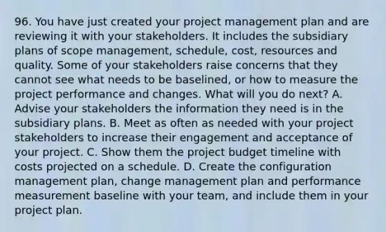 96. You have just created your project management plan and are reviewing it with your stakeholders. It includes the subsidiary plans of scope management, schedule, cost, resources and quality. Some of your stakeholders raise concerns that they cannot see what needs to be baselined, or how to measure the project performance and changes. What will you do next? A. Advise your stakeholders the information they need is in the subsidiary plans. B. Meet as often as needed with your project stakeholders to increase their engagement and acceptance of your project. C. Show them the project budget timeline with costs projected on a schedule. D. Create the configuration management plan, change management plan and performance measurement baseline with your team, and include them in your project plan.