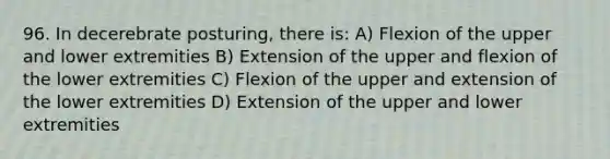 96. In decerebrate posturing, there is: A) Flexion of the upper and lower extremities B) Extension of the upper and flexion of the lower extremities C) Flexion of the upper and extension of the lower extremities D) Extension of the upper and lower extremities