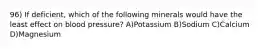 96) If deficient, which of the following minerals would have the least effect on blood pressure? A)Potassium B)Sodium C)Calcium D)Magnesium