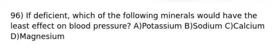 96) If deficient, which of the following minerals would have the least effect on blood pressure? A)Potassium B)Sodium C)Calcium D)Magnesium