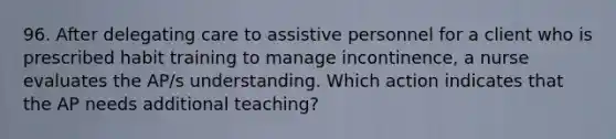 96. After delegating care to assistive personnel for a client who is prescribed habit training to manage incontinence, a nurse evaluates the AP/s understanding. Which action indicates that the AP needs additional teaching?