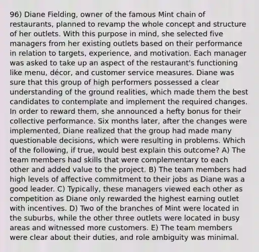 96) Diane Fielding, owner of the famous Mint chain of restaurants, planned to revamp the whole concept and structure of her outlets. With this purpose in mind, she selected five managers from her existing outlets based on their performance in relation to targets, experience, and motivation. Each manager was asked to take up an aspect of the restaurant's functioning like menu, décor, and customer service measures. Diane was sure that this group of high performers possessed a clear understanding of the ground realities, which made them the best candidates to contemplate and implement the required changes. In order to reward them, she announced a hefty bonus for their collective performance. Six months later, after the changes were implemented, Diane realized that the group had made many questionable decisions, which were resulting in problems. Which of the following, if true, would best explain this outcome? A) The team members had skills that were complementary to each other and added value to the project. B) The team members had high levels of affective commitment to their jobs as Diane was a good leader. C) Typically, these managers viewed each other as competition as Diane only rewarded the highest earning outlet with incentives. D) Two of the branches of Mint were located in the suburbs, while the other three outlets were located in busy areas and witnessed more customers. E) The team members were clear about their duties, and role ambiguity was minimal.