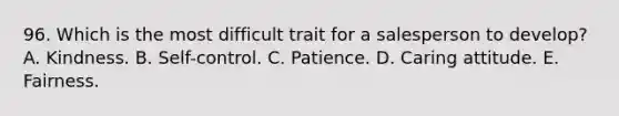 96. Which is the most difficult trait for a salesperson to develop? A. Kindness. B. Self-control. C. Patience. D. Caring attitude. E. Fairness.