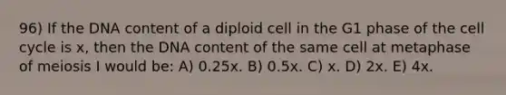 96) If the DNA content of a diploid cell in the G1 phase of the cell cycle is x, then the DNA content of the same cell at metaphase of meiosis I would be: A) 0.25x. B) 0.5x. C) x. D) 2x. E) 4x.