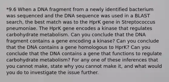 *9.6 When a DNA fragment from a newly identified bacterium was sequenced and the DNA sequence was used in a BLAST search, the best match was to the HprK gene in Streptococcus pneumoniae. The HprK gene encodes a kinase that regulates carbohydrate metabolism. Can you conclude that the DNA fragment contains a gene encoding a kinase? Can you conclude that the DNA contains a gene homologous to HprK? Can you conclude that the DNA contains a gene that functions to regulate carbohydrate metabolism? For any one of these inferences that you cannot make, state why you cannot make it, and what would you do to investigate the issue further.