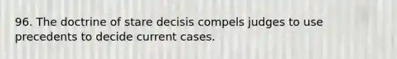 96. The doctrine of stare decisis compels judges to use precedents to decide current cases.