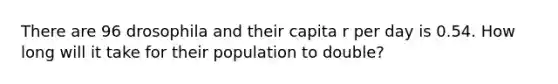 There are 96 drosophila and their capita r per day is 0.54. How long will it take for their population to double?