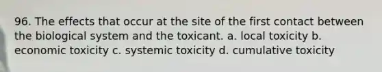 96. The effects that occur at the site of the first contact between the biological system and the toxicant. a. local toxicity b. economic toxicity c. systemic toxicity d. cumulative toxicity