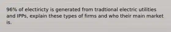 96% of electiricty is generated from tradtional electric utilities and IPPs, explain these types of firms and who their main market is.