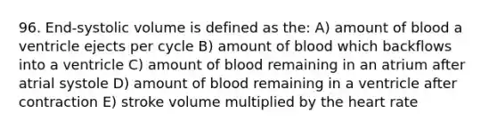 96. End-systolic volume is defined as the: A) amount of blood a ventricle ejects per cycle B) amount of blood which backflows into a ventricle C) amount of blood remaining in an atrium after atrial systole D) amount of blood remaining in a ventricle after contraction E) stroke volume multiplied by the heart rate