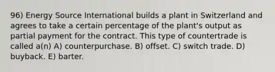 96) Energy Source International builds a plant in Switzerland and agrees to take a certain percentage of the plant's output as partial payment for the contract. This type of countertrade is called a(n) A) counterpurchase. B) offset. C) switch trade. D) buyback. E) barter.