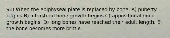 96) When the epiphyseal plate is replaced by bone, A) puberty begins.B) interstitial bone growth begins.C) appositional bone growth begins. D) long bones have reached their adult length. E) the bone becomes more brittle.