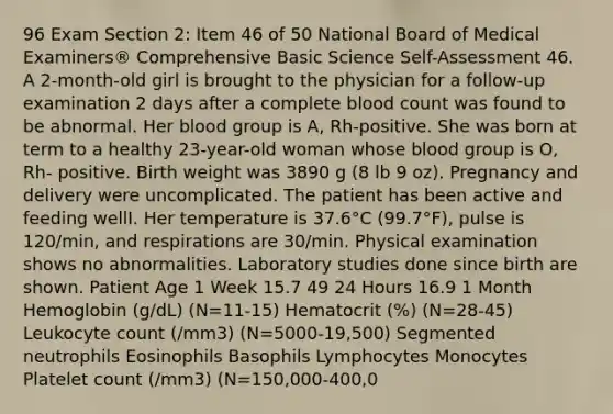 96 Exam Section 2: Item 46 of 50 National Board of Medical Examiners® Comprehensive Basic Science Self-Assessment 46. A 2-month-old girl is brought to the physician for a follow-up examination 2 days after a complete blood count was found to be abnormal. Her blood group is A, Rh-positive. She was born at term to a healthy 23-year-old woman whose blood group is O, Rh- positive. Birth weight was 3890 g (8 lb 9 oz). Pregnancy and delivery were uncomplicated. The patient has been active and feeding wellI. Her temperature is 37.6°C (99.7°F), pulse is 120/min, and respirations are 30/min. Physical examination shows no abnormalities. Laboratory studies done since birth are shown. Patient Age 1 Week 15.7 49 24 Hours 16.9 1 Month Hemoglobin (g/dL) (N=11-15) Hematocrit (%) (N=28-45) Leukocyte count (/mm3) (N=5000-19,500) Segmented neutrophils Eosinophils Basophils Lymphocytes Monocytes Platelet count (/mm3) (N=150,000-400,0