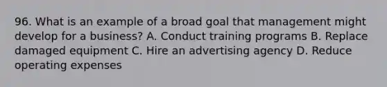 96. What is an example of a broad goal that management might develop for a business? A. Conduct training programs B. Replace damaged equipment C. Hire an advertising agency D. Reduce operating expenses