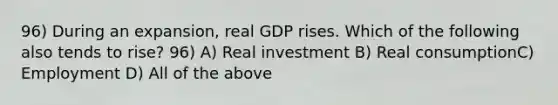 96) During an expansion, real GDP rises. Which of the following also tends to rise? 96) A) Real investment B) Real consumptionC) Employment D) All of the above