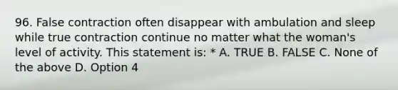 96. False contraction often disappear with ambulation and sleep while true contraction continue no matter what the woman's level of activity. This statement is: * A. TRUE B. FALSE C. None of the above D. Option 4