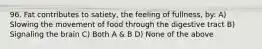 96. Fat contributes to satiety, the feeling of fullness, by: A) Slowing the movement of food through the digestive tract B) Signaling the brain C) Both A & B D) None of the above