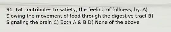 96. Fat contributes to satiety, the feeling of fullness, by: A) Slowing the movement of food through the digestive tract B) Signaling the brain C) Both A & B D) None of the above