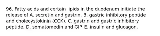 96. Fatty acids and certain lipids in the duodenum initiate the release of A. secretin and gastrin. B. gastric inhibitory peptide and cholecystokinin (CCK). C. gastrin and gastric inhibitory peptide. D. somatomedin and GIP. E. insulin and glucagon.