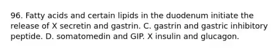 96. Fatty acids and certain lipids in the duodenum initiate the release of X secretin and gastrin. C. gastrin and gastric inhibitory peptide. D. somatomedin and GIP. X insulin and glucagon.