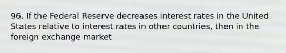 96. If the Federal Reserve decreases interest rates in the United States relative to interest rates in other countries, then in the foreign exchange market