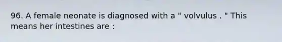 96. A female neonate is diagnosed with a " volvulus . " This means her intestines are :