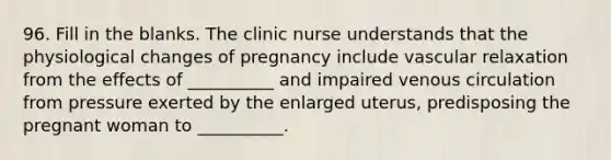 96. Fill in the blanks. The clinic nurse understands that the physiological changes of pregnancy include vascular relaxation from the effects of __________ and impaired venous circulation from pressure exerted by the enlarged uterus, predisposing the pregnant woman to __________.