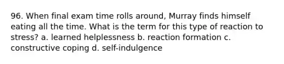 96. When final exam time rolls around, Murray finds himself eating all the time. What is the term for this type of reaction to stress? a. learned helplessness b. reaction formation c. constructive coping d. self-indulgence