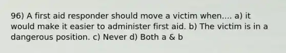 96) A first aid responder should move a victim when.... a) it would make it easier to administer first aid. b) The victim is in a dangerous position. c) Never d) Both a & b