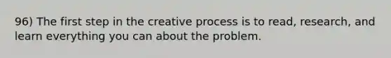 96) The first step in the creative process is to read, research, and learn everything you can about the problem.