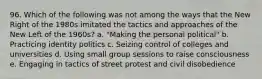 96. Which of the following was not among the ways that the New Right of the 1980s imitated the tactics and approaches of the New Left of the 1960s? a. "Making the personal political" b. Practicing identity politics c. Seizing control of colleges and universities d. Using small group sessions to raise consciousness e. Engaging in tactics of street protest and civil disobedience