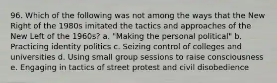 96. Which of the following was not among the ways that the New Right of the 1980s imitated the tactics and approaches of the New Left of the 1960s? a. "Making the personal political" b. Practicing identity politics c. Seizing control of colleges and universities d. Using small group sessions to raise consciousness e. Engaging in tactics of street protest and civil disobedience