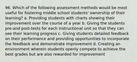 96. Which of the following assessment methods would be most useful for fostering middle school students' ownership of their learning? a. Providing students with charts showing their improvement over the course of a year b. Giving the students pre-and post-tests for each instructional unit so that they can see their learning progress c. Giving students detailed feedback on their performance and providing opportunities to incorporate the feedback and demonstrate improvement d. Creating an environment wherein students openly compete to achieve the best grades but are also rewarded for improvement