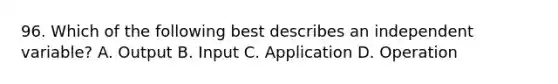 96. Which of the following best describes an independent variable? A. Output B. Input C. Application D. Operation