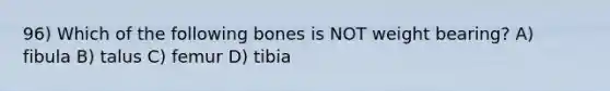 96) Which of the following bones is NOT weight bearing? A) fibula B) talus C) femur D) tibia