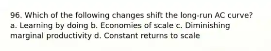 96. Which of the following changes shift the long-run AC curve? a. Learning by doing b. Economies of scale c. Diminishing marginal productivity d. Constant returns to scale