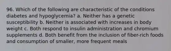 96. Which of the following are characteristic of the conditions diabetes and hypoglycemia? a. Neither has a genetic susceptibility b. Neither is associated with increases in body weight c. Both respond to insulin administration and chromium supplements d. Both benefit from the inclusion of fiber-rich foods and consumption of smaller, more frequent meals