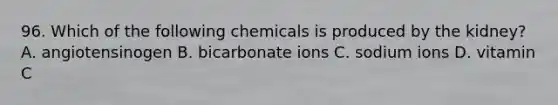 96. Which of the following chemicals is produced by the kidney? A. angiotensinogen B. bicarbonate ions C. sodium ions D. vitamin C