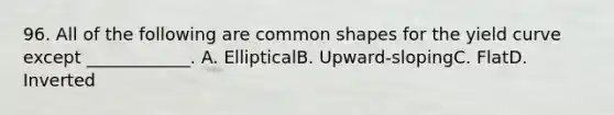 96. All of the following are common shapes for the yield curve except ____________. A. EllipticalB. Upward-slopingC. FlatD. Inverted