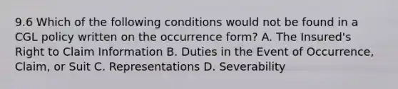 9.6 Which of the following conditions would not be found in a CGL policy written on the occurrence form? A. The Insured's Right to Claim Information B. Duties in the Event of Occurrence, Claim, or Suit C. Representations D. Severability