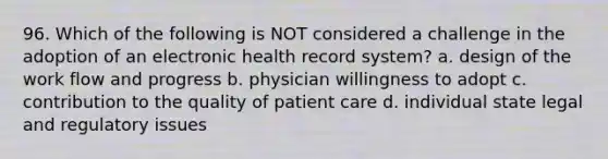 96. Which of the following is NOT considered a challenge in the adoption of an electronic health record system? a. design of the work flow and progress b. physician willingness to adopt c. contribution to the quality of patient care d. individual state legal and regulatory issues