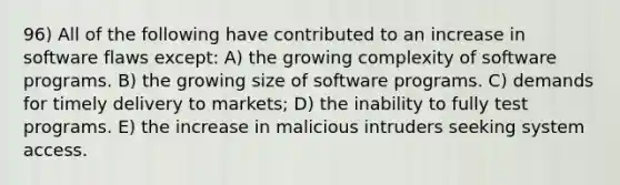 96) All of the following have contributed to an increase in software flaws except: A) the growing complexity of software programs. B) the growing size of software programs. C) demands for timely delivery to markets; D) the inability to fully test programs. E) the increase in malicious intruders seeking system access.