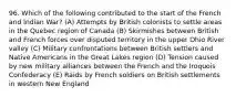 96. Which of the following contributed to the start of the French and Indian War? (A) Attempts by British colonists to settle areas in the Quebec region of Canada (B) Skirmishes between British and French forces over disputed territory in the upper Ohio River valley (C) Military confrontations between British settlers and Native Americans in the Great Lakes region (D) Tension caused by new military alliances between the French and the Iroquois Confederacy (E) Raids by French soldiers on British settlements in western New England