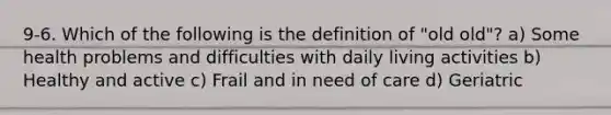 9-6. Which of the following is the definition of "old old"? a) Some health problems and difficulties with daily living activities b) Healthy and active c) Frail and in need of care d) Geriatric