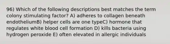 96) Which of the following descriptions best matches the term colony stimulating factor? A) adheres to collagen beneath endotheliumB) helper cells are one typeC) hormone that regulates white blood cell formation D) kills bacteria using hydrogen peroxide E) often elevated in allergic individuals