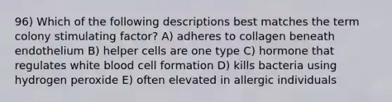 96) Which of the following descriptions best matches the term colony stimulating factor? A) adheres to collagen beneath endothelium B) helper cells are one type C) hormone that regulates white blood cell formation D) kills bacteria using hydrogen peroxide E) often elevated in allergic individuals