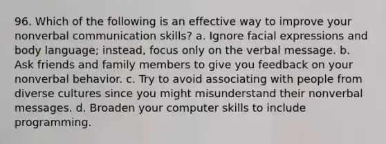 96. Which of the following is an effective way to improve your nonverbal communication skills? a. Ignore facial expressions and body language; instead, focus only on the verbal message. b. Ask friends and family members to give you feedback on your nonverbal behavior. c. Try to avoid associating with people from diverse cultures since you might misunderstand their nonverbal messages. d. Broaden your computer skills to include programming.