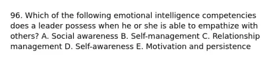 96. Which of the following emotional intelligence competencies does a leader possess when he or she is able to empathize with others? A. Social awareness B. Self-management C. Relationship management D. Self-awareness E. Motivation and persistence